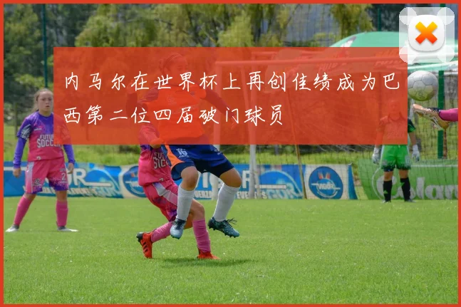 内马尔在世界杯上再创佳绩成为巴西第二位四届破门球员