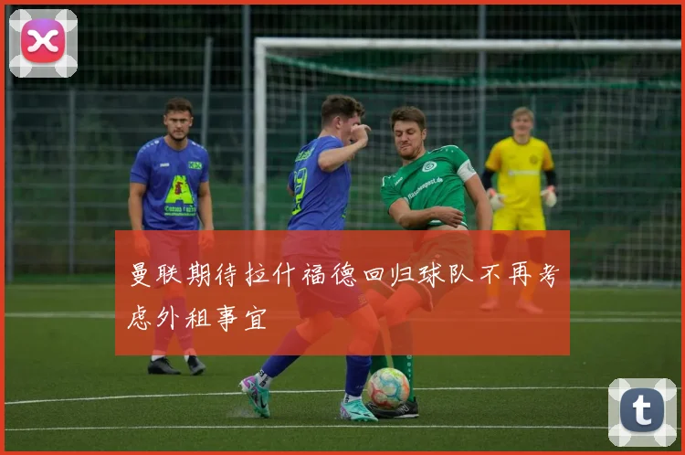 曼联期待拉什福德回归球队不再考虑外租事宜