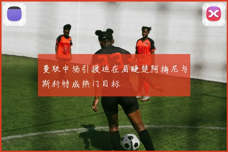 曼联中场引援迫在眉睫楚阿梅尼与斯科特成热门目标