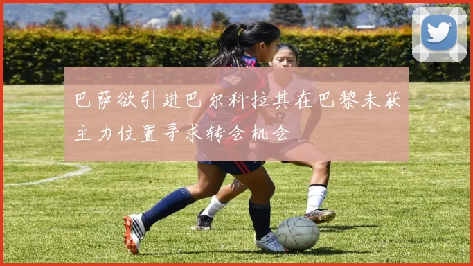 巴萨欲引进巴尔科拉其在巴黎未获主力位置寻求转会机会