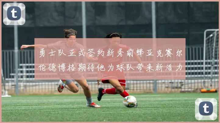 勇士队正式签约新秀前锋亚克赛尔伦德博格期待他为球队带来新活力