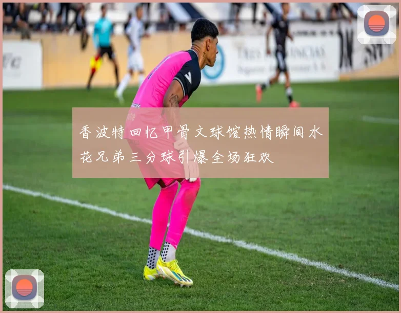 香波特回忆甲骨文球馆热情瞬间水花兄弟三分球引爆全场狂欢