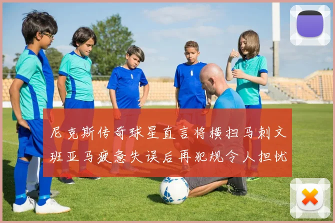 尼克斯传奇球星直言将横扫马刺文班亚马疲惫失误后再犯规令人担忧