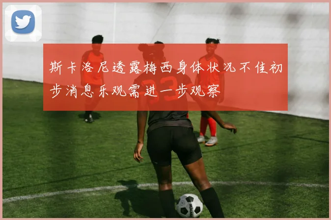 斯卡洛尼透露梅西身体状况不佳初步消息乐观需进一步观察