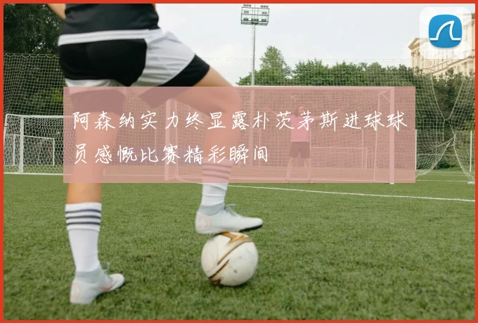 阿森纳实力终显露朴茨茅斯进球球员感慨比赛精彩瞬间
